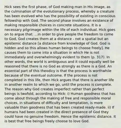 Hick sees the first phase, of God making man in His image, as the culmination of the evolutionary process, whereby a creature has been evolved who has the possibility of existing in conscious fellowship with God. The second phase involves an existence of making responsible choices in concrete situations. It is a necessary pilgrimage within the life of each individual. Hick goes on to argue that: ...in order to give people the freedom to come to God, God creates them at a distance - not a spatial but an epistemic distance [a distance from knowledge of God. God is hidden and so this allows human beings to choose freely]. He causes them to come into a situation in which He is not immediately and overwhelmingly evident to them (p. 317). In other words, the world is ambiguous and it could equally well be reasoned that there is no God as strongly as there is a God. An essential part of this theodicy is that the process is worthwhile because of the eventual outcome. If the process is not completed in this life, then Hick argues that there is another life in another realm to which we go, until the process is complete. The reason why God creates imperfect rather than perfect beings is twofold, according to Hick: i) Human goodness that has come about through the making of free and responsible moral choices, in situations of difficulty and temptation, is more valuable than goodness that has been created ready-made. ii) If humans had been created in the direct presence of God they could have no genuine freedom. Hence the epistemic distance. It is best that free beings freely choose to love God.