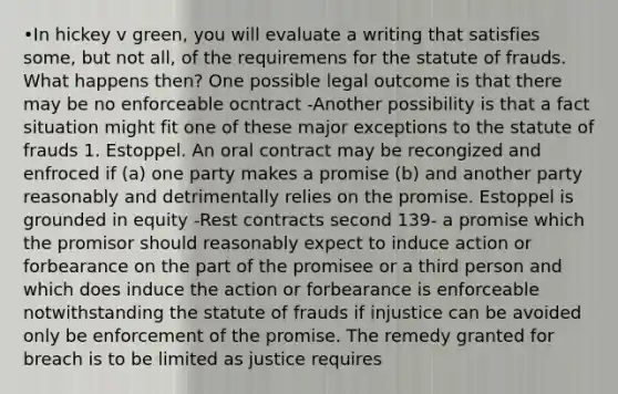 •In hickey v green, you will evaluate a writing that satisfies some, but not all, of the requiremens for the statute of frauds. What happens then? One possible legal outcome is that there may be no enforceable ocntract -Another possibility is that a fact situation might fit one of these major exceptions to the statute of frauds 1. Estoppel. An oral contract may be recongized and enfroced if (a) one party makes a promise (b) and another party reasonably and detrimentally relies on the promise. Estoppel is grounded in equity -Rest contracts second 139- a promise which the promisor should reasonably expect to induce action or forbearance on the part of the promisee or a third person and which does induce the action or forbearance is enforceable notwithstanding the statute of frauds if injustice can be avoided only be enforcement of the promise. The remedy granted for breach is to be limited as justice requires