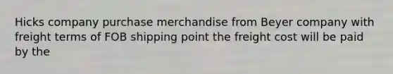 Hicks company purchase merchandise from Beyer company with freight terms of FOB shipping point the freight cost will be paid by the