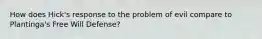 How does Hick's response to the problem of evil compare to Plantinga's Free Will Defense?