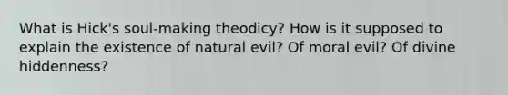 What is Hick's soul-making theodicy? How is it supposed to explain the existence of natural evil? Of moral evil? Of divine hiddenness?