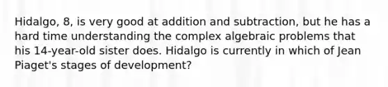 Hidalgo, 8, is very good at addition and subtraction, but he has a hard time understanding the complex algebraic problems that his 14-year-old sister does. Hidalgo is currently in which of Jean Piaget's stages of development?