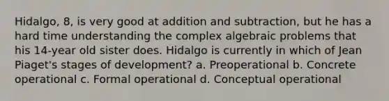 Hidalgo, 8, is very good at addition and subtraction, but he has a hard time understanding the complex algebraic problems that his 14-year old sister does. Hidalgo is currently in which of Jean Piaget's stages of development? a. Preoperational b. Concrete operational c. Formal operational d. Conceptual operational