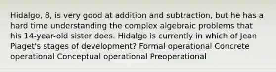 Hidalgo, 8, is very good at addition and subtraction, but he has a hard time understanding the complex algebraic problems that his 14-year-old sister does. Hidalgo is currently in which of Jean Piaget's stages of development? Formal operational Concrete operational Conceptual operational Preoperational