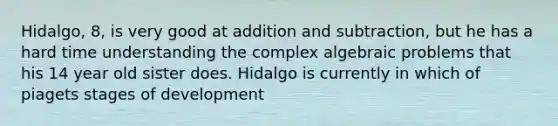 Hidalgo, 8, is very good at addition and subtraction, but he has a hard time understanding the complex algebraic problems that his 14 year old sister does. Hidalgo is currently in which of piagets stages of development