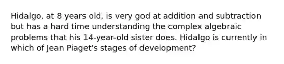 Hidalgo, at 8 years old, is very god at addition and subtraction but has a hard time understanding the complex algebraic problems that his 14-year-old sister does. Hidalgo is currently in which of Jean Piaget's stages of development?