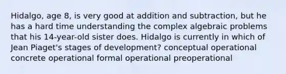 Hidalgo, age 8, is very good at addition and subtraction, but he has a hard time understanding the complex algebraic problems that his 14-year-old sister does. Hidalgo is currently in which of Jean Piaget's stages of development? conceptual operational concrete operational formal operational preoperational