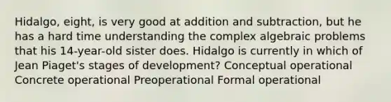 Hidalgo, eight, is very good at addition and subtraction, but he has a hard time understanding the complex algebraic problems that his 14-year-old sister does. Hidalgo is currently in which of Jean Piaget's stages of development? Conceptual operational Concrete operational Preoperational Formal operational