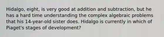 Hidalgo, eight, is very good at addition and subtraction, but he has a hard time understanding the complex algebraic problems that his 14-year-old sister does. Hidalgo is currently in which of Piaget's stages of development?