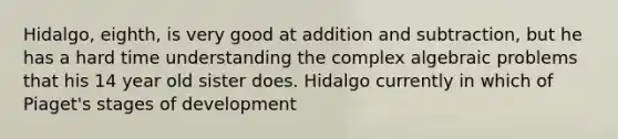 Hidalgo, eighth, is very good at addition and subtraction, but he has a hard time understanding the complex algebraic problems that his 14 year old sister does. Hidalgo currently in which of Piaget's stages of development