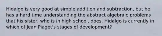 Hidalgo is very good at simple addition and subtraction, but he has a hard time understanding the abstract algebraic problems that his sister, who is in high school, does. Hidalgo is currently in which of Jean Piaget's stages of development?