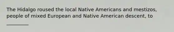 The Hidalgo roused the local Native Americans and mestizos, people of mixed European and Native American descent, to _________