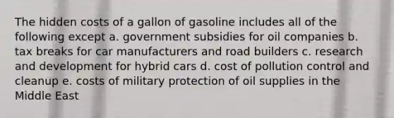 The hidden costs of a gallon of gasoline includes all of the following except a. government subsidies for oil companies b. tax breaks for car manufacturers and road builders c. research and development for hybrid cars d. cost of pollution control and cleanup e. costs of military protection of oil supplies in the Middle East