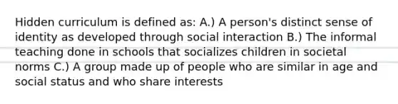 Hidden curriculum is defined as: A.) A person's distinct sense of identity as developed through social interaction B.) The informal teaching done in schools that socializes children in societal norms C.) A group made up of people who are similar in age and social status and who share interests