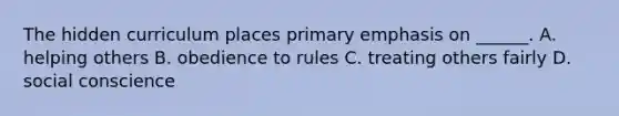 The hidden curriculum places primary emphasis on ______. A. helping others B. obedience to rules C. treating others fairly D. social conscience