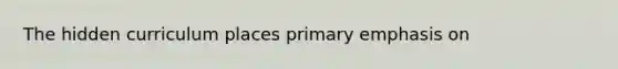 The hidden curriculum places primary emphasis on