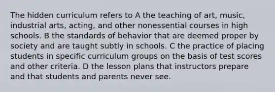 The hidden curriculum refers to A the teaching of art, music, industrial arts, acting, and other nonessential courses in high schools. B the standards of behavior that are deemed proper by society and are taught subtly in schools. C the practice of placing students in specific curriculum groups on the basis of test scores and other criteria. D the lesson plans that instructors prepare and that students and parents never see.