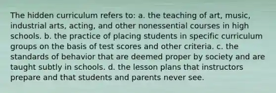 The hidden curriculum refers to: a. the teaching of art, music, industrial arts, acting, and other nonessential courses in high schools. b. the practice of placing students in specific curriculum groups on the basis of test scores and other criteria. c. the standards of behavior that are deemed proper by society and are taught subtly in schools. d. the lesson plans that instructors prepare and that students and parents never see.