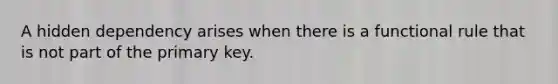 A hidden dependency arises when there is a functional rule that is not part of the primary key.