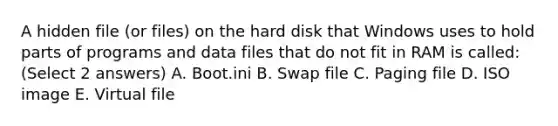 A hidden file (or files) on the hard disk that Windows uses to hold parts of programs and data files that do not fit in RAM is called: (Select 2 answers) A. Boot.ini B. Swap file C. Paging file D. ISO image E. Virtual file