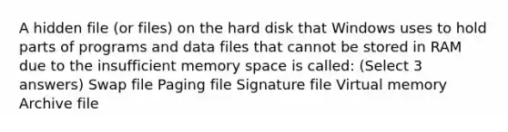 A hidden file (or files) on the hard disk that Windows uses to hold parts of programs and data files that cannot be stored in RAM due to the insufficient memory space is called: (Select 3 answers) Swap file Paging file Signature file Virtual memory Archive file