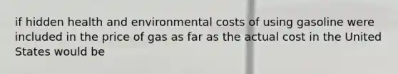 if hidden health and environmental costs of using gasoline were included in the price of gas as far as the actual cost in the United States would be