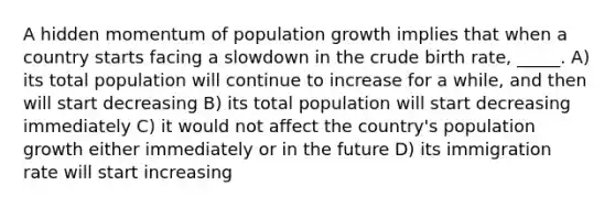 A hidden momentum of population growth implies that when a country starts facing a slowdown in the crude birth rate, _____. A) its total population will continue to increase for a while, and then will start decreasing B) its total population will start decreasing immediately C) it would not affect the country's population growth either immediately or in the future D) its immigration rate will start increasing