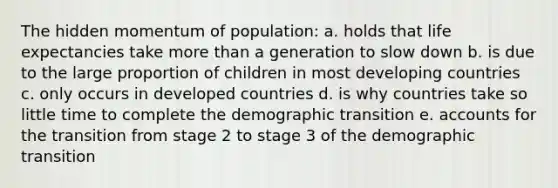 The hidden momentum of population: a. holds that life expectancies take more than a generation to slow down b. is due to the large proportion of children in most developing countries c. only occurs in developed countries d. is why countries take so little time to complete the demographic transition e. accounts for the transition from stage 2 to stage 3 of the demographic transition