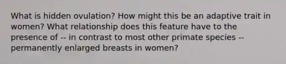 What is hidden ovulation? How might this be an adaptive trait in women? What relationship does this feature have to the presence of -- in contrast to most other primate species -- permanently enlarged breasts in women?