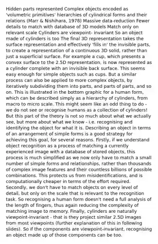 Hidden parts represented Complex objects encoded as 'volumetric primitives' hierarchies of cylindrical forms and their relations (Marr & Nishihara, 1978) Massive data-reduction Fewer details to match with database of 3D models Match only on relevant scale Cylinders are viewpoint- invariant So an object made of cylinders is too The final 3D representation takes the surface representation and effectively 'fills in' the invisible parts, to create a representation of a continuous 3D solid, rather than just a superficial surface. For example a cup, which presents a convex surface to the 2.5D representation, is now represented as a cylinder complete with an invisible back surface. This seems easy enough for simple objects such as cups. But a similar process can also be applied to more complex objects, by iteratively subdividing them into parts, and parts of parts, and so on. This is illustrated in the bottom graphic for a human form, which can be described simply as a hierarchy of cylinders, from macro to micro scale. This might seem like an odd thing to do - we do not see or recognise humans as a collection of cylinders! But this part of the theory is not so much about what we actually see, but more about what we know - i.e. recognising and identifying the object for what it is. Describing an object in terms of an arrangement of simple forms is a good strategy for achieving this goal, for several reasons. Firstly, if we understand object recognition as a process of matching a currently experienced image with a database of stored objects, this process is much simplified as we now only have to match a small number of simple forms and relationships, rather than thousands of complex image features and their countless billions of possible combinations. This protects us from misidentifications, and is computationally cheaper in terms of the effort required. Secondly, we don't have to match objects on every level of detail, but only on the scale that is relevant to the recognition task. So recognising a human form doesn't need a full analysis of the length of fingers, thus again reducing the complexity of matching image to memory. Finally, cylinders are naturally viewpoint-invariant - that is they project similar 2.5D images from most viewpoints (further explanation of this in following slides). So if the components are viewpoint-invariant, recognising an object made up of those components can be too.