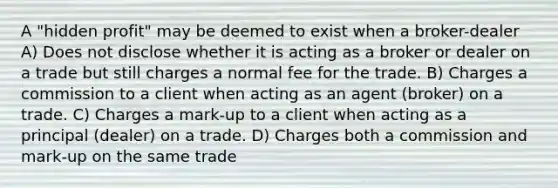 A "hidden profit" may be deemed to exist when a broker-dealer A) Does not disclose whether it is acting as a broker or dealer on a trade but still charges a normal fee for the trade. B) Charges a commission to a client when acting as an agent (broker) on a trade. C) Charges a mark-up to a client when acting as a principal (dealer) on a trade. D) Charges both a commission and mark-up on the same trade