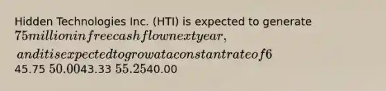 Hidden Technologies Inc. (HTI) is expected to generate 75 million in free cash flow next year, and it is expected to grow at a constant rate of 6% per year. The firm has no debt or preferred stock and has a WACC of 9%. HTI has 50 million shares of stock outstanding. Using the corporate valuation model, what is the value of the company's stock per share?45.75 50.0043.33 55.2540.00