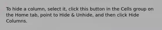 To hide a column, select it, click this button in the Cells group on the Home tab, point to Hide & Unhide, and then click Hide Columns.