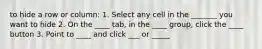 to hide a row or column: 1. Select any cell in the _______ you want to hide 2. On the ____ tab, in the ____ group, click the ____ button 3. Point to ____ and click ___ or _____