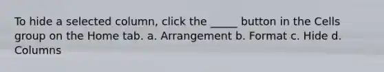 To hide a selected column, click the _____ button in the Cells group on the Home tab. a. Arrangement b. Format c. Hide d. Columns