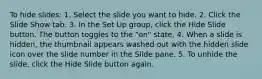 To hide slides: 1. Select the slide you want to hide. 2. Click the Slide Show tab. 3. In the Set Up group, click the Hide Slide button. The button toggles to the "on" state. 4. When a slide is hidden, the thumbnail appears washed out with the hidden slide icon over the slide number in the Slide pane. 5. To unhide the slide, click the Hide Slide button again.