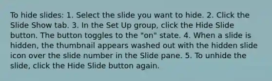 To hide slides: 1. Select the slide you want to hide. 2. Click the Slide Show tab. 3. In the Set Up group, click the Hide Slide button. The button toggles to the "on" state. 4. When a slide is hidden, the thumbnail appears washed out with the hidden slide icon over the slide number in the Slide pane. 5. To unhide the slide, click the Hide Slide button again.