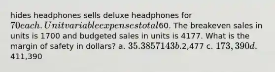 hides headphones sells deluxe headphones for 70 each. Unit variable expenses total60. The breakeven sales in units is 1700 and budgeted sales in units is 4177. What is the margin of safety in dollars? a. 35.3857143 b.2,477 c. 173,390 d.411,390