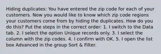 Hiding duplicates: You have entered the zip code for each of your customers. Now you would like to know which zip code regions your customers come from by hiding the duplicates. How do you do this? Put the steps in the correct order: 1. I switch to the Data tab. 2. I select the option Unique records only. 3. I select the column with the zip codes. 4. I confirm with OK. 5. I open the list box Advanced in the group Sort & Filter.