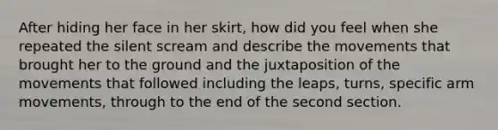 After hiding her face in her skirt, how did you feel when she repeated the silent scream and describe the movements that brought her to the ground and the juxtaposition of the movements that followed including the leaps, turns, specific arm movements, through to the end of the second section.