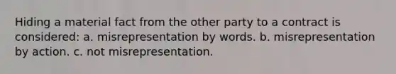 Hiding a material fact from the other party to a contract is considered: a. misrepresentation by words. b. misrepresentation by action. c. not misrepresentation.