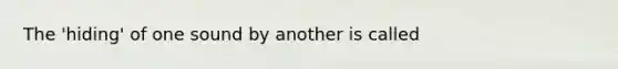 The 'hiding' of one sound by another is called