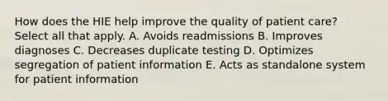 How does the HIE help improve the quality of patient care? Select all that apply. A. Avoids readmissions B. Improves diagnoses C. Decreases duplicate testing D. Optimizes segregation of patient information E. Acts as standalone system for patient information