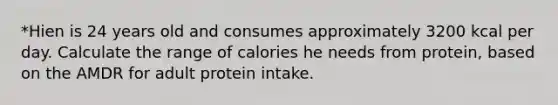 *Hien is 24 years old and consumes approximately 3200 kcal per day. Calculate the range of calories he needs from protein, based on the AMDR for adult protein intake.