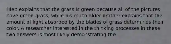 Hiep explains that the grass is green because all of the pictures have green grass, while his much older brother explains that the amount of light absorbed by the blades of grass determines their color. A researcher interested in the thinking processes in these two answers is most likely demonstrating the