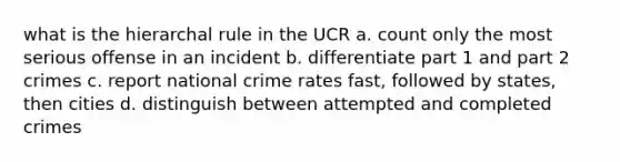 what is the hierarchal rule in the UCR a. count only the most serious offense in an incident b. differentiate part 1 and part 2 crimes c. report national crime rates fast, followed by states, then cities d. distinguish between attempted and completed crimes