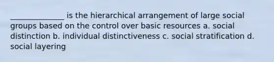 ______________ is the hierarchical arrangement of large <a href='https://www.questionai.com/knowledge/ktC4lbKwl5-social-groups' class='anchor-knowledge'>social groups</a> based on the control over basic resources a. social distinction b. individual distinctiveness c. social stratification d. social layering