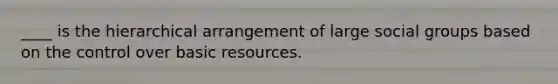 ____ is the hierarchical arrangement of large social groups based on the control over basic resources.