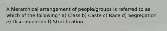 A hierarchical arrangement of people/groups is referred to as which of the following? a) Class b) Caste c) Race d) Segregation e) Discrimination f) Stratification