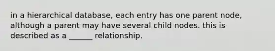 in a hierarchical database, each entry has one parent node, although a parent may have several child nodes. this is described as a ______ relationship.